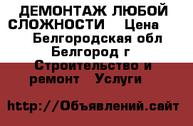 ДЕМОНТАЖ ЛЮБОЙ СЛОЖНОСТИ  › Цена ­ 100 - Белгородская обл., Белгород г. Строительство и ремонт » Услуги   